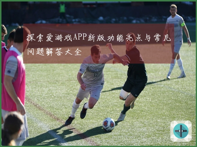 探索爱游戏APP新版功能亮点与常见问题解答大全