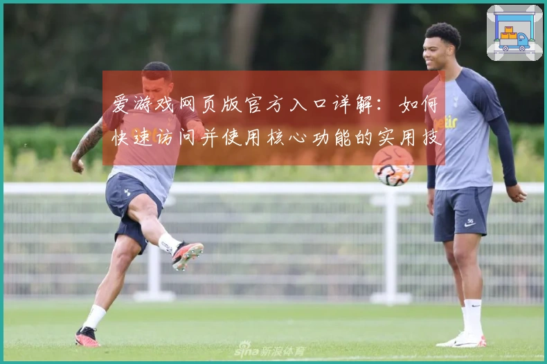 爱游戏网页版官方入口详解：如何快速访问并使用核心功能的实用技巧分享