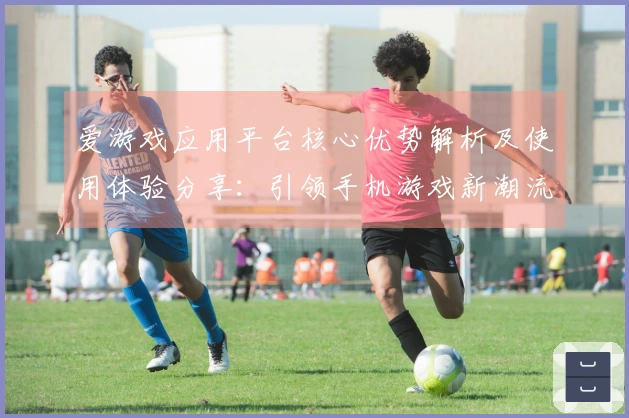 爱游戏应用平台核心优势解析及使用体验分享:引领手机游戏新潮流