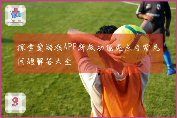 探索爱游戏APP新版功能亮点与常见问题解答大全