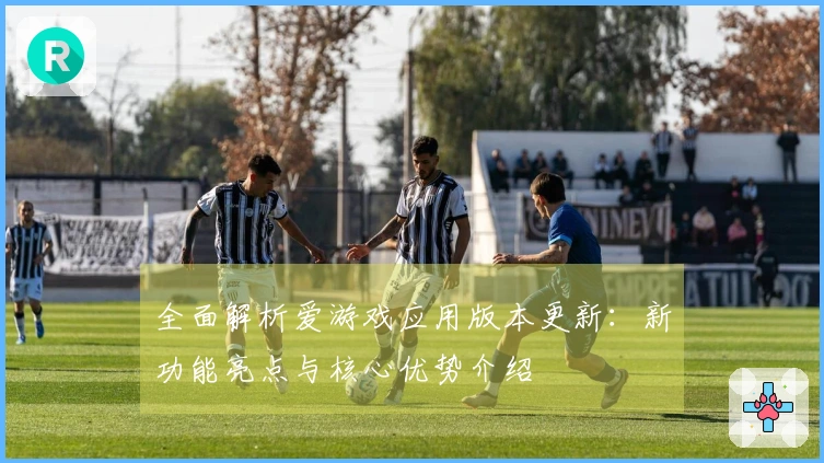 全面解析爱游戏应用版本更新:新功能亮点与核心优势介绍