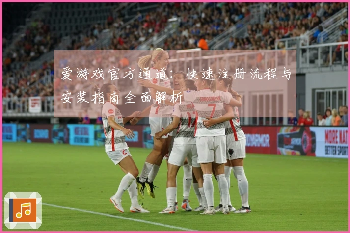 爱游戏官方通道：快速注册流程与安装指南全面解析