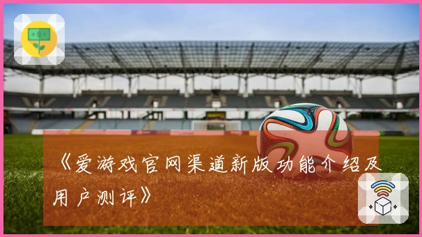 《爱游戏官网渠道新版功能介绍及用户测评》